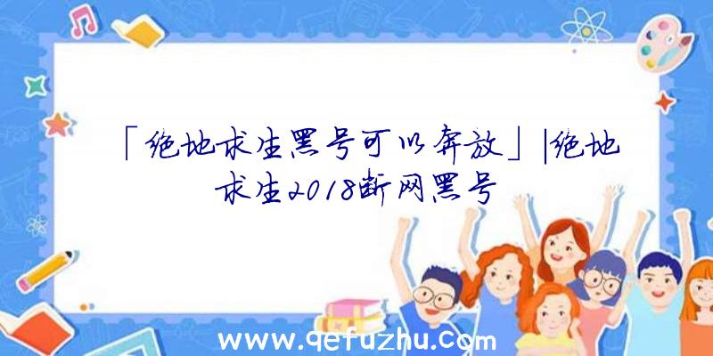 「绝地求生黑号可以奔放」|绝地求生2018断网黑号